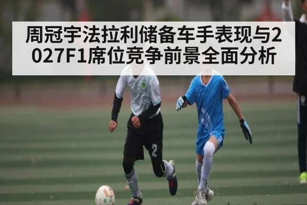 周冠宇法拉利储备车手表现与2027F1席位竞争前景全面分析